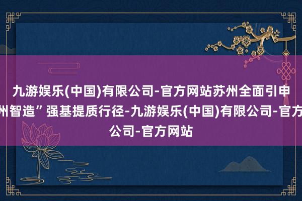 九游娱乐(中国)有限公司-官方网站苏州全面引申“苏州智造”强基提质行径-九游娱乐(中国)有限公司-官方网站