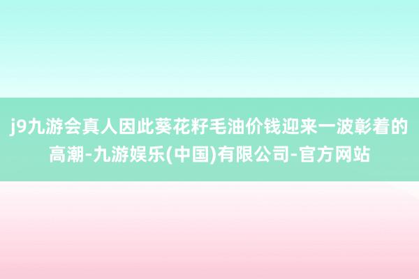 j9九游会真人因此葵花籽毛油价钱迎来一波彰着的高潮-九游娱乐(中国)有限公司-官方网站