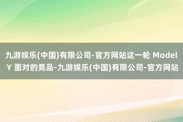 九游娱乐(中国)有限公司-官方网站这一轮 Model Y 面对的竞品-九游娱乐(中国)有限公司-官方网站