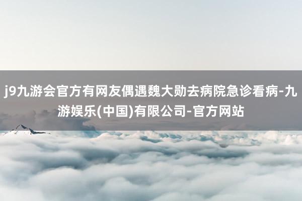 j9九游会官方有网友偶遇魏大勋去病院急诊看病-九游娱乐(中国)有限公司-官方网站