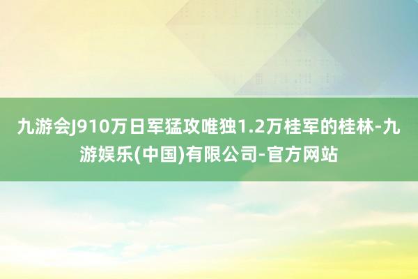 九游会J910万日军猛攻唯独1.2万桂军的桂林-九游娱乐(中国)有限公司-官方网站