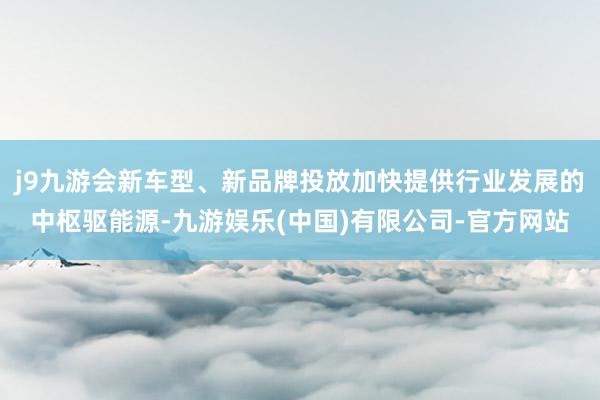 j9九游会新车型、新品牌投放加快提供行业发展的中枢驱能源-九游娱乐(中国)有限公司-官方网站