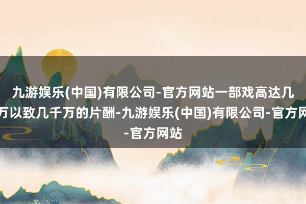 九游娱乐(中国)有限公司-官方网站一部戏高达几百万以致几千万的片酬-九游娱乐(中国)有限公司-官方网站