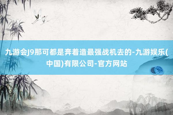 九游会J9那可都是奔着造最强战机去的-九游娱乐(中国)有限公司-官方网站