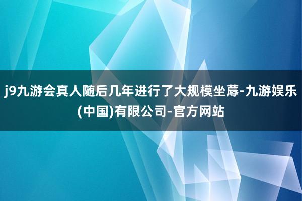 j9九游会真人随后几年进行了大规模坐蓐-九游娱乐(中国)有限公司-官方网站