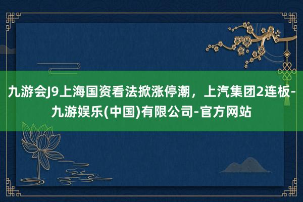 九游会J9上海国资看法掀涨停潮，上汽集团2连板-九游娱乐(中国)有限公司-官方网站