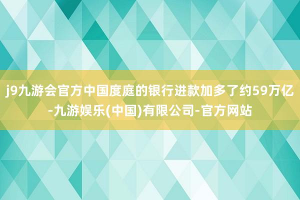 j9九游会官方中国度庭的银行进款加多了约59万亿-九游娱乐(中国)有限公司-官方网站