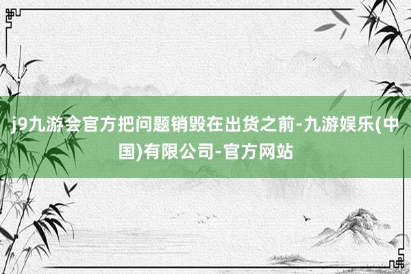 j9九游会官方把问题销毁在出货之前-九游娱乐(中国)有限公司-官方网站