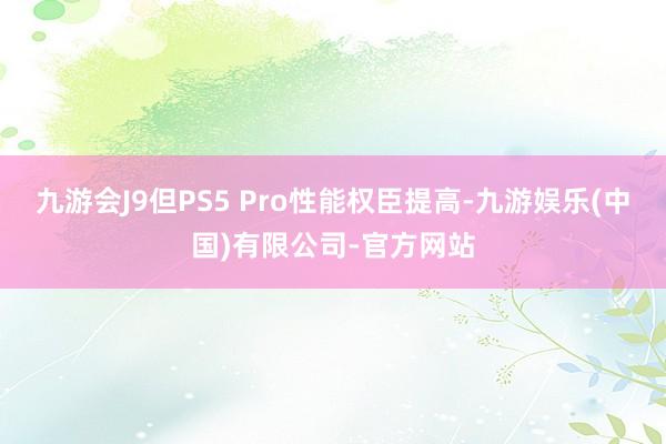 九游会J9但PS5 Pro性能权臣提高-九游娱乐(中国)有限公司-官方网站