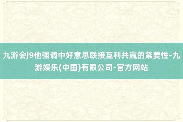 九游会J9他强调中好意思联接互利共赢的紧要性-九游娱乐(中国)有限公司-官方网站