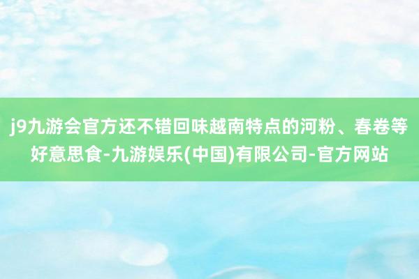 j9九游会官方还不错回味越南特点的河粉、春卷等好意思食-九游娱乐(中国)有限公司-官方网站