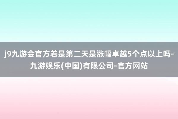 j9九游会官方若是第二天是涨幅卓越5个点以上吗-九游娱乐(中国)有限公司-官方网站