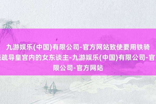 九游娱乐(中国)有限公司-官方网站致使要用铁骑和徐骁疏导皇宫内的女东谈主-九游娱乐(中国)有限公司-官方网站