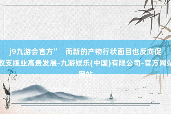 j9九游会官方”   而新的产物行状面目也反向促收支版业高贵发展-九游娱乐(中国)有限公司-官方网站