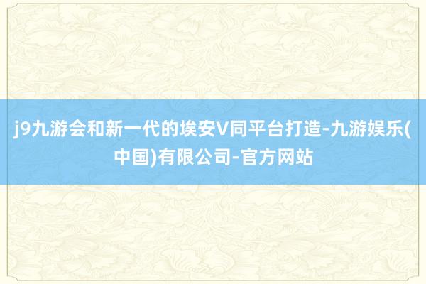 j9九游会和新一代的埃安V同平台打造-九游娱乐(中国)有限公司-官方网站