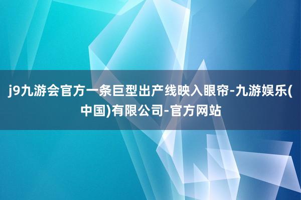 j9九游会官方一条巨型出产线映入眼帘-九游娱乐(中国)有限公司-官方网站