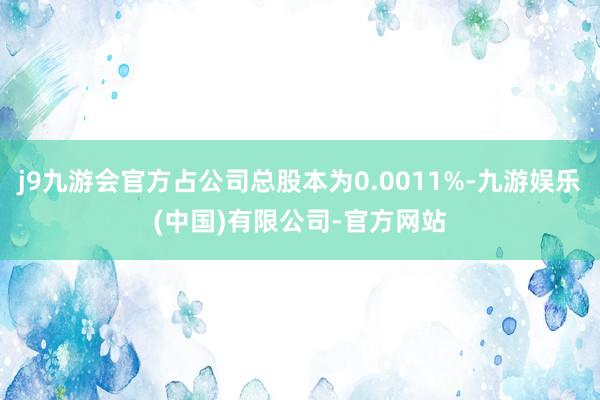 j9九游会官方占公司总股本为0.0011%-九游娱乐(中国)有限公司-官方网站