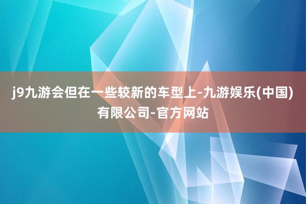 j9九游会但在一些较新的车型上-九游娱乐(中国)有限公司-官方网站