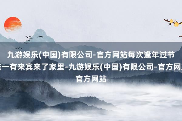 九游娱乐(中国)有限公司-官方网站每次逢年过节唯一有来宾来了家里-九游娱乐(中国)有限公司-官方网站