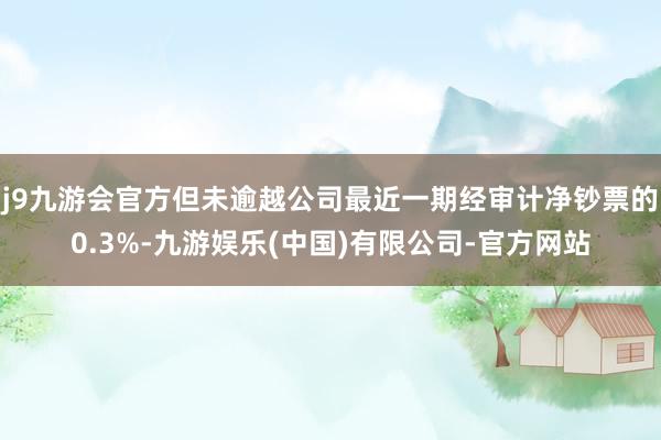 j9九游会官方但未逾越公司最近一期经审计净钞票的0.3%-九游娱乐(中国)有限公司-官方网站