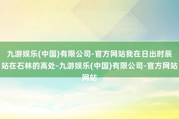 九游娱乐(中国)有限公司-官方网站我在日出时辰站在石林的高处-九游娱乐(中国)有限公司-官方网站