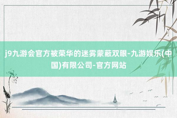 j9九游会官方被荣华的迷雾蒙蔽双眼-九游娱乐(中国)有限公司-官方网站