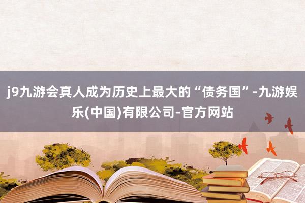 j9九游会真人成为历史上最大的“债务国”-九游娱乐(中国)有限公司-官方网站