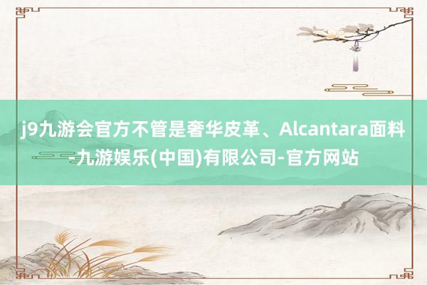 j9九游会官方不管是奢华皮革、Alcantara面料-九游娱乐(中国)有限公司-官方网站