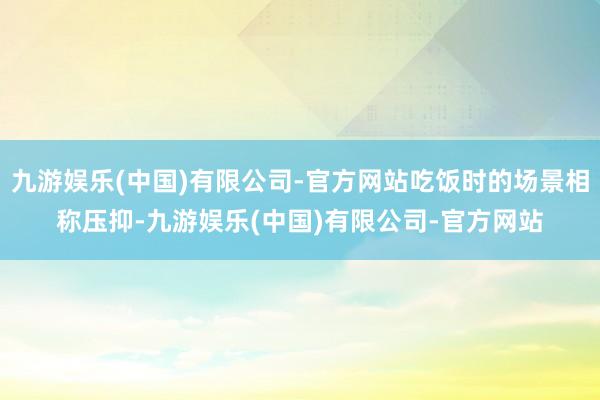 九游娱乐(中国)有限公司-官方网站吃饭时的场景相称压抑-九游娱乐(中国)有限公司-官方网站