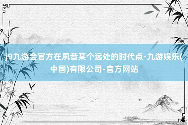 j9九游会官方在夙昔某个远处的时代点-九游娱乐(中国)有限公司-官方网站