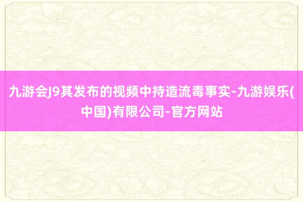 九游会J9其发布的视频中持造流毒事实-九游娱乐(中国)有限公司-官方网站