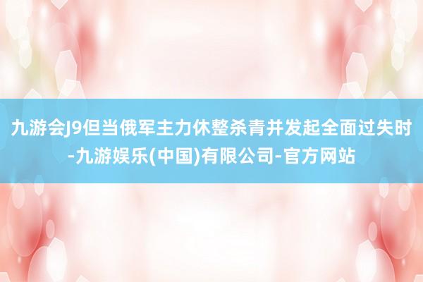 九游会J9但当俄军主力休整杀青并发起全面过失时-九游娱乐(中国)有限公司-官方网站