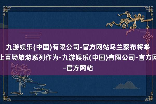 九游娱乐(中国)有限公司-官方网站乌兰察布将举办上百场旅游系列作为-九游娱乐(中国)有限公司-官方网站