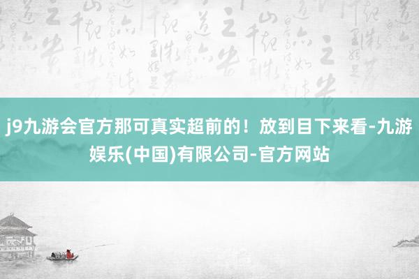 j9九游会官方那可真实超前的！放到目下来看-九游娱乐(中国)有限公司-官方网站