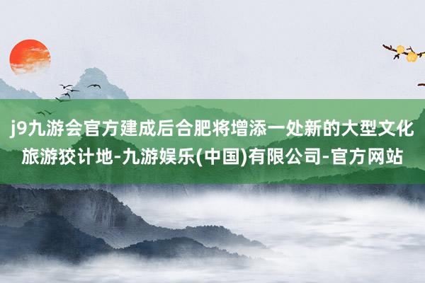 j9九游会官方建成后合肥将增添一处新的大型文化旅游狡计地-九游娱乐(中国)有限公司-官方网站