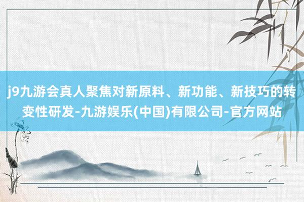 j9九游会真人聚焦对新原料、新功能、新技巧的转变性研发-九游娱乐(中国)有限公司-官方网站