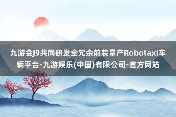 九游会J9共同研发全冗余前装量产Robotaxi车辆平台-九游娱乐(中国)有限公司-官方网站