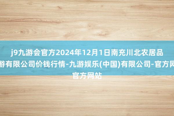 j9九游会官方2024年12月1日南充川北农居品交游有限公司价钱行情-九游娱乐(中国)有限公司-官方网站