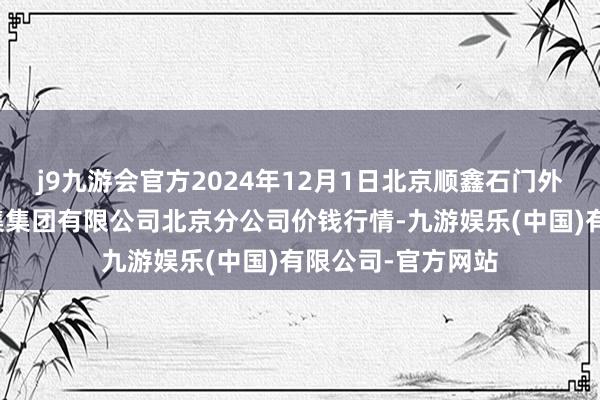 j9九游会官方2024年12月1日北京顺鑫石门外洋农居品批发市集集团有限公司北京分公司价钱行情-九游娱乐(中国)有限公司-官方网站