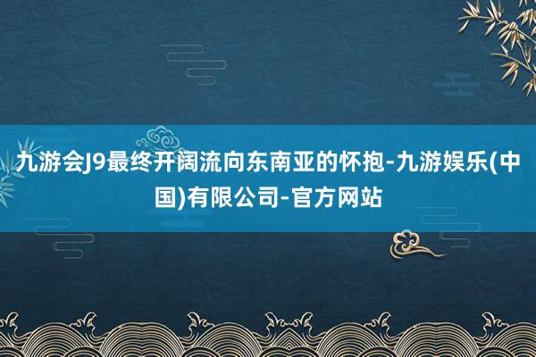 九游会J9最终开阔流向东南亚的怀抱-九游娱乐(中国)有限公司-官方网站