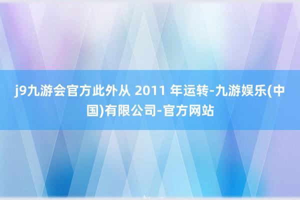 j9九游会官方此外从 2011 年运转-九游娱乐(中国)有限公司-官方网站