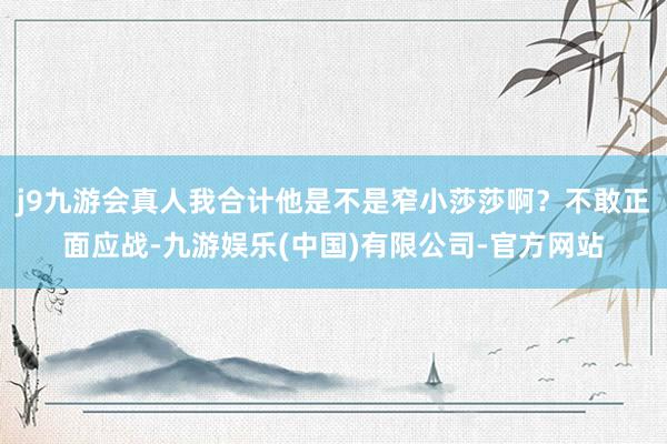 j9九游会真人我合计他是不是窄小莎莎啊？不敢正面应战-九游娱乐(中国)有限公司-官方网站