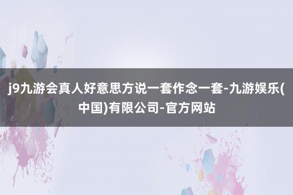 j9九游会真人好意思方说一套作念一套-九游娱乐(中国)有限公司-官方网站