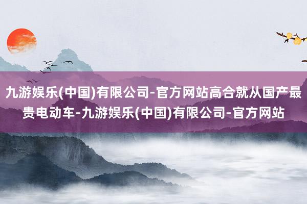 九游娱乐(中国)有限公司-官方网站高合就从国产最贵电动车-九游娱乐(中国)有限公司-官方网站