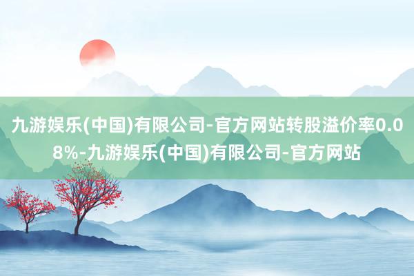 九游娱乐(中国)有限公司-官方网站转股溢价率0.08%-九游娱乐(中国)有限公司-官方网站