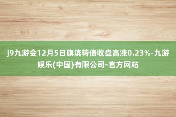 j9九游会12月5日旗滨转债收盘高涨0.23%-九游娱乐(中国)有限公司-官方网站