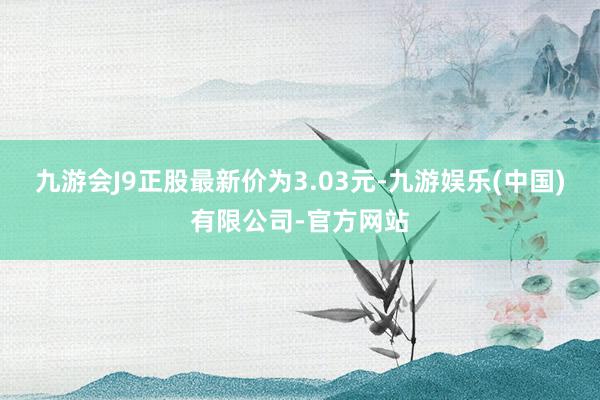 九游会J9正股最新价为3.03元-九游娱乐(中国)有限公司-官方网站