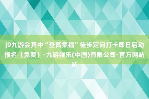 j9九游会其中“登高集福”徒步定向打卡即日启动报名（免费）-九游娱乐(中国)有限公司-官方网站