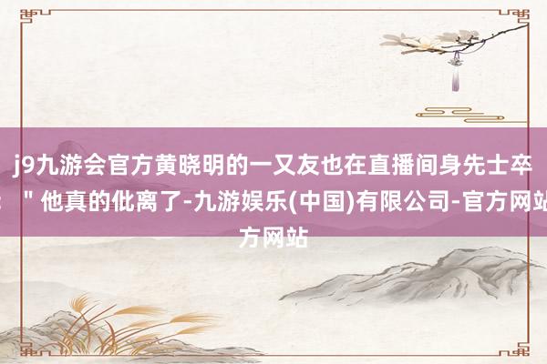 j9九游会官方黄晓明的一又友也在直播间身先士卒：＂他真的仳离了-九游娱乐(中国)有限公司-官方网站