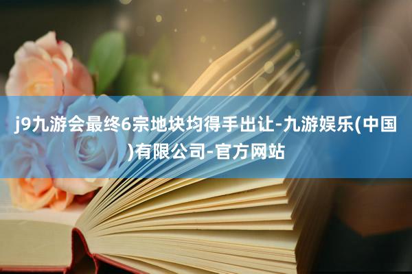 j9九游会最终6宗地块均得手出让-九游娱乐(中国)有限公司-官方网站